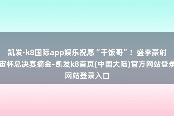 凯发·k8国际app娱乐祝愿“干饭哥”！盛李豪射击宇宙杯总决赛摘金-凯发k8首页(中国大陆)官方网站登录入口