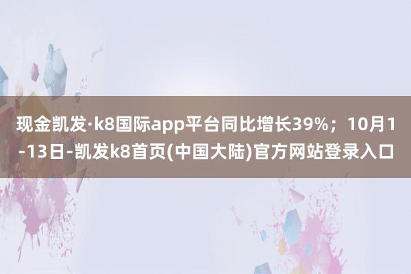 现金凯发·k8国际app平台同比增长39%；10月1-13日-凯发k8首页(中国大陆)官方网站登录入口