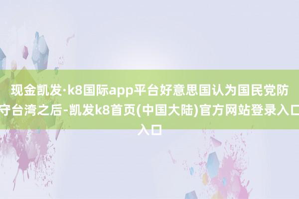 现金凯发·k8国际app平台好意思国认为国民党防守台湾之后-凯发k8首页(中国大陆)官方网站登录入口