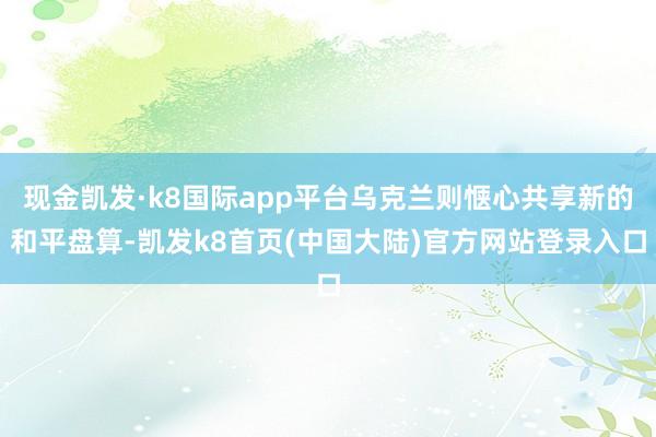 现金凯发·k8国际app平台乌克兰则惬心共享新的和平盘算-凯发k8首页(中国大陆)官方网站登录入口