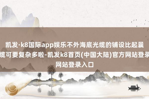 凯发·k8国际app娱乐不外海底光缆的铺设比起曩昔光缆可要复杂多啦-凯发k8首页(中国大陆)官方网站登录入口