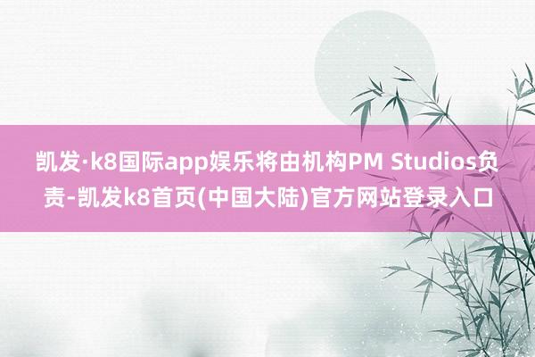 凯发·k8国际app娱乐将由机构PM Studios负责-凯发k8首页(中国大陆)官方网站登录入口