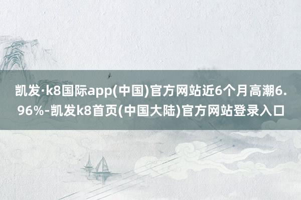 凯发·k8国际app(中国)官方网站近6个月高潮6.96%-凯发k8首页(中国大陆)官方网站登录入口