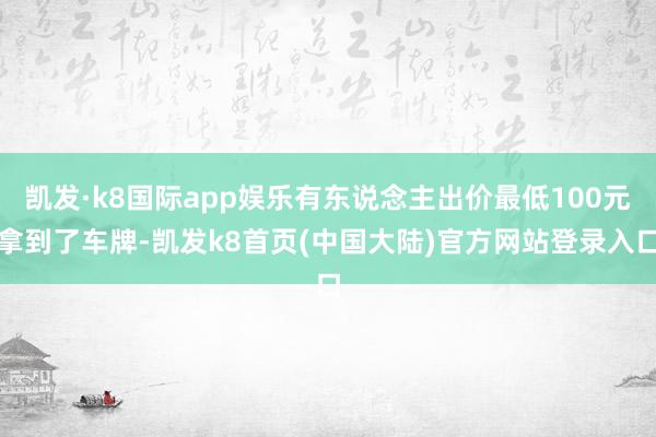 凯发·k8国际app娱乐有东说念主出价最低100元拿到了车牌-凯发k8首页(中国大陆)官方网站登录入口