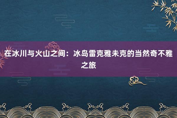 在冰川与火山之间：冰岛雷克雅未克的当然奇不雅之旅