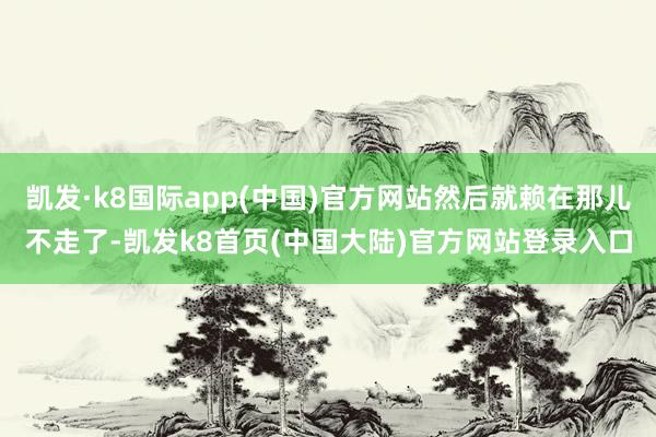 凯发·k8国际app(中国)官方网站然后就赖在那儿不走了-凯发k8首页(中国大陆)官方网站登录入口