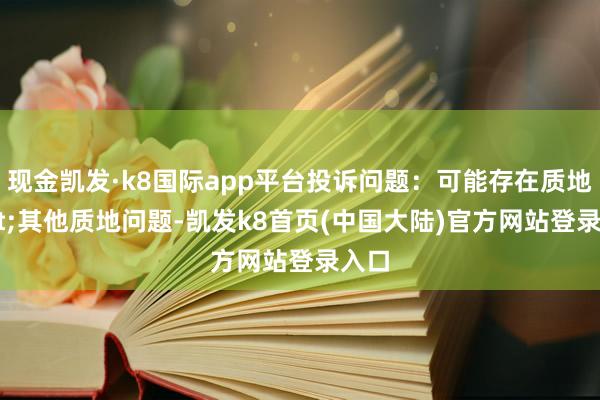 现金凯发·k8国际app平台投诉问题：可能存在质地->其他质地问题-凯发k8首页(中国大陆)官方网站登录入口