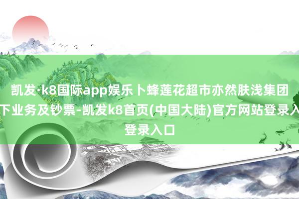 凯发·k8国际app娱乐卜蜂莲花超市亦然肤浅集团旗下业务及钞票-凯发k8首页(中国大陆)官方网站登录入口