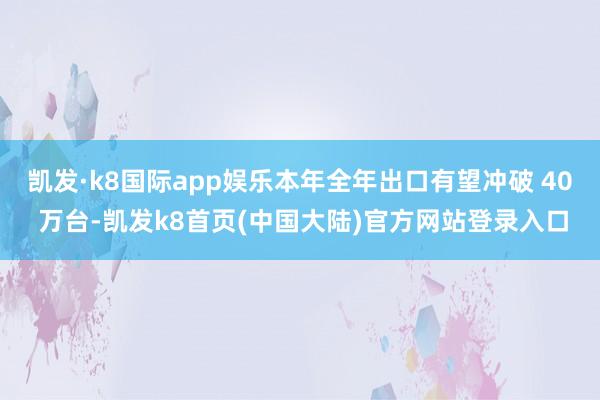 凯发·k8国际app娱乐本年全年出口有望冲破 40 万台-凯发k8首页(中国大陆)官方网站登录入口