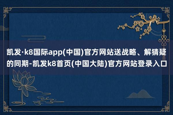 凯发·k8国际app(中国)官方网站送战略、解猜疑的同期-凯发k8首页(中国大陆)官方网站登录入口