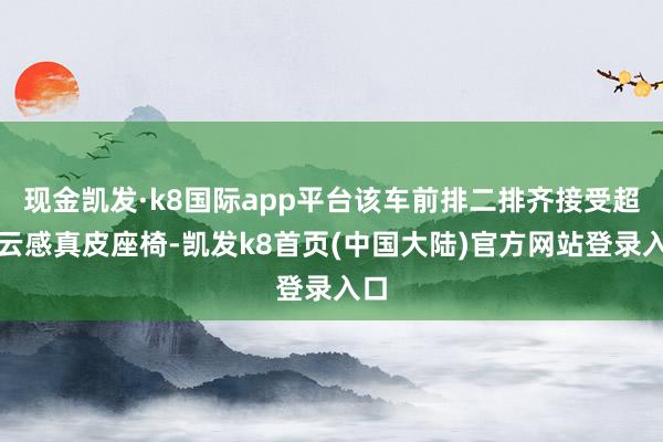 现金凯发·k8国际app平台该车前排二排齐接受超柔云感真皮座椅-凯发k8首页(中国大陆)官方网站登录入口