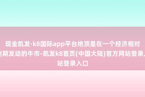 现金凯发·k8国际app平台绝顶是在一个经济相对低迷期发动的牛市-凯发k8首页(中国大陆)官方网站登录入口