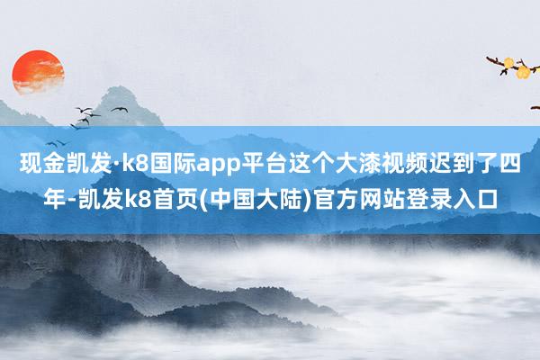 现金凯发·k8国际app平台这个大漆视频迟到了四年-凯发k8首页(中国大陆)官方网站登录入口