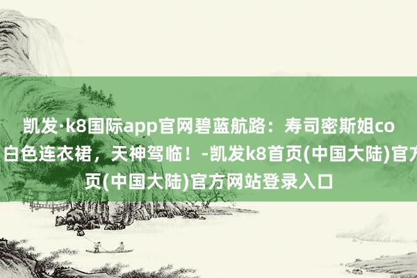 凯发·k8国际app官网碧蓝航路：寿司密斯姐cos卡律布狄斯，白色连衣裙，天神驾临！-凯发k8首页(中国大陆)官方网站登录入口