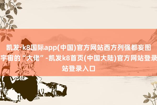 凯发·k8国际app(中国)官方网站西方列强都妄图成为宇宙的“大佬”-凯发k8首页(中国大陆)官方网站登录入口