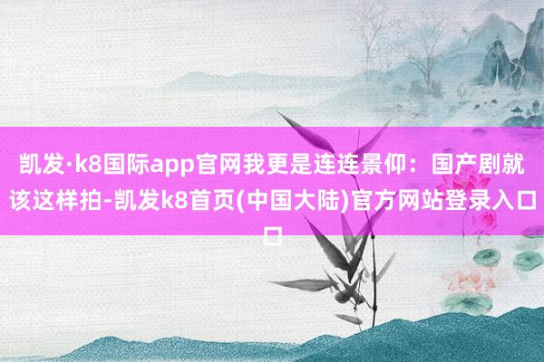 凯发·k8国际app官网我更是连连景仰：国产剧就该这样拍-凯发k8首页(中国大陆)官方网站登录入口