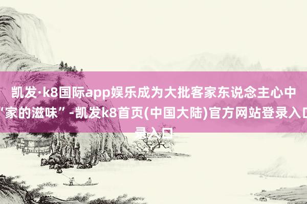 凯发·k8国际app娱乐成为大批客家东说念主心中“家的滋味”-凯发k8首页(中国大陆)官方网站登录入口