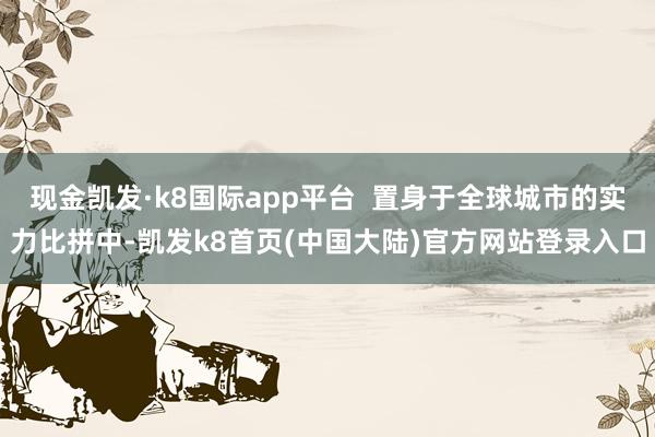 现金凯发·k8国际app平台  置身于全球城市的实力比拼中-凯发k8首页(中国大陆)官方网站登录入口