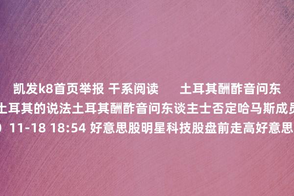 凯发k8首页举报 干系阅读      土耳其酬酢音问东谈主士否定哈马斯成员迁往土耳其的说法土耳其酬酢音问东谈主士否定哈马斯成员迁往土耳其的说法    0  11-18 18:54 好意思股明星科技股盘前走高好意思股明星科技股盘前走高    0  11-06 17:13 快讯快讯    18  11-02 05:32 音问东谈主士称乌方对俄罗斯多家银行发动网罗袭击音问东谈主士称乌方对俄罗斯多家银行发