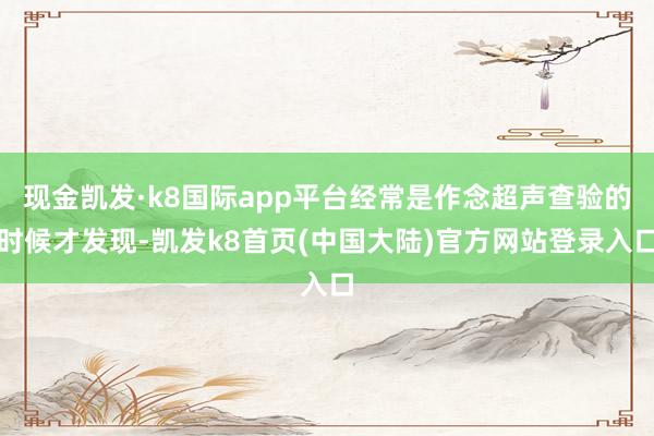 现金凯发·k8国际app平台经常是作念超声查验的时候才发现-凯发k8首页(中国大陆)官方网站登录入口