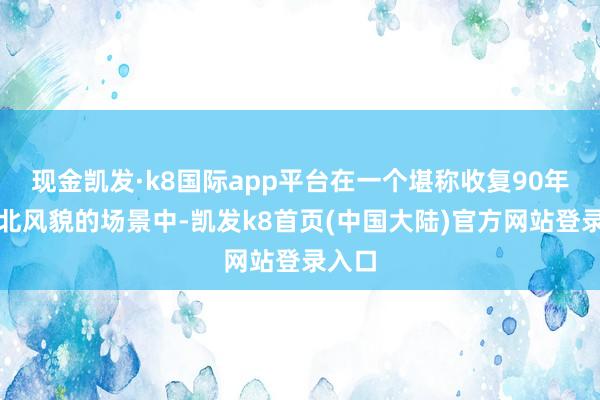 现金凯发·k8国际app平台在一个堪称收复90年代东北风貌的场景中-凯发k8首页(中国大陆)官方网站登录入口