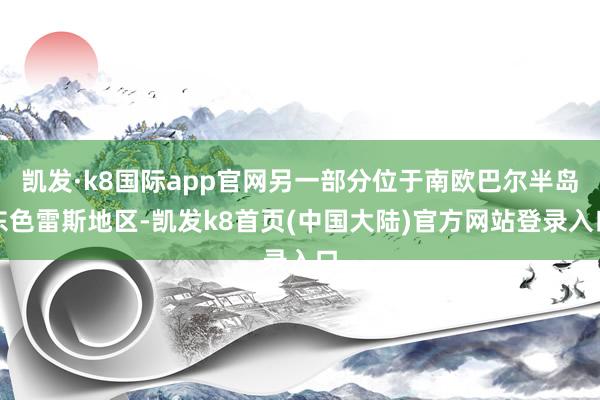 凯发·k8国际app官网另一部分位于南欧巴尔半岛东色雷斯地区-凯发k8首页(中国大陆)官方网站登录入口