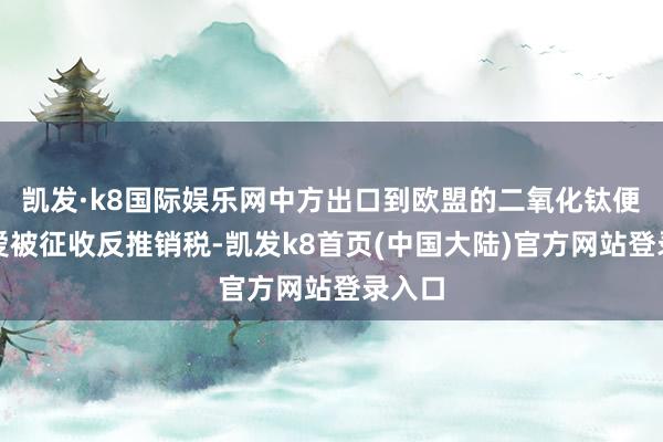 凯发·k8国际娱乐网中方出口到欧盟的二氧化钛便将厚爱被征收反推销税-凯发k8首页(中国大陆)官方网站登录入口