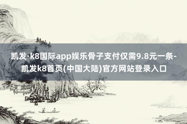 凯发·k8国际app娱乐骨子支付仅需9.8元一条-凯发k8首页(中国大陆)官方网站登录入口