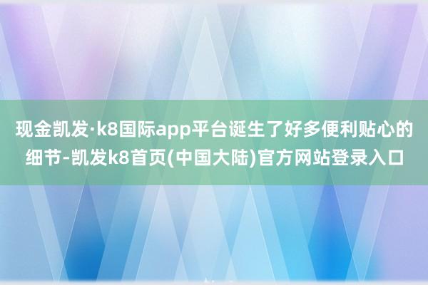 现金凯发·k8国际app平台诞生了好多便利贴心的细节-凯发k8首页(中国大陆)官方网站登录入口