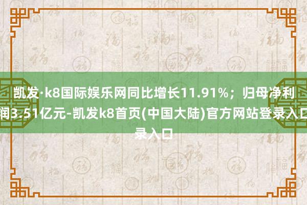 凯发·k8国际娱乐网同比增长11.91%；归母净利润3.51亿元-凯发k8首页(中国大陆)官方网站登录入口