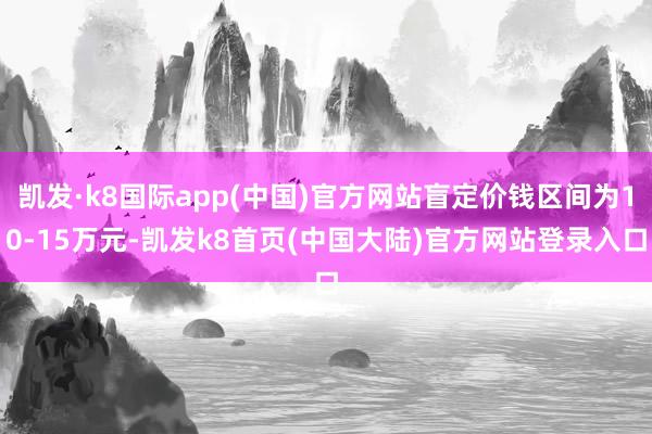 凯发·k8国际app(中国)官方网站盲定价钱区间为10-15万元-凯发k8首页(中国大陆)官方网站登录入口