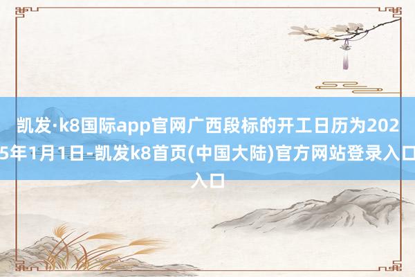 凯发·k8国际app官网广西段标的开工日历为2025年1月1日-凯发k8首页(中国大陆)官方网站登录入口