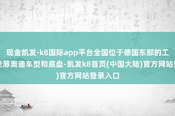 现金凯发·k8国际app平台全国位于德国东部的工场将只坐蓐奥迪车型和底盘-凯发k8首页(中国大陆)官方网站登录入口