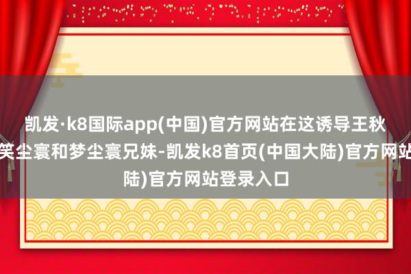 凯发·k8国际app(中国)官方网站在这诱导王秋儿对上了笑尘寰和梦尘寰兄妹-凯发k8首页(中国大陆)官方网站登录入口