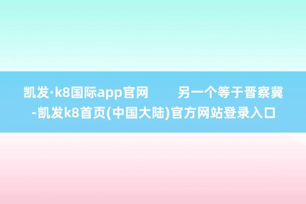 凯发·k8国际app官网        另一个等于晋察冀-凯发k8首页(中国大陆)官方网站登录入口