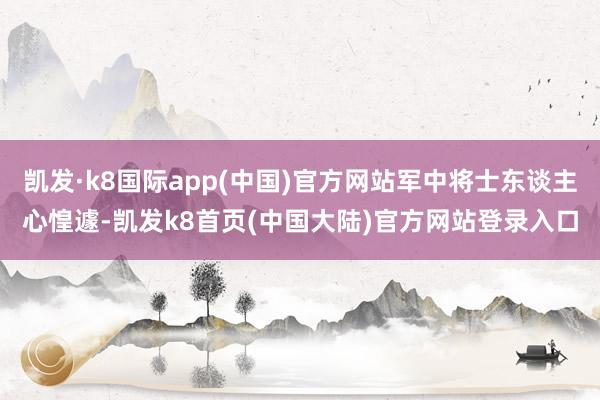 凯发·k8国际app(中国)官方网站军中将士东谈主心惶遽-凯发k8首页(中国大陆)官方网站登录入口