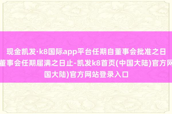 现金凯发·k8国际app平台任期自董事会批准之日起至第六届董事会任期届满之日止-凯发k8首页(中国大陆)官方网站登录入口