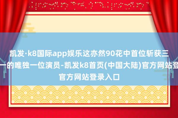 凯发·k8国际app娱乐这亦然90花中首位斩获三大奖之一的唯独一位演员-凯发k8首页(中国大陆)官方网站登录入口