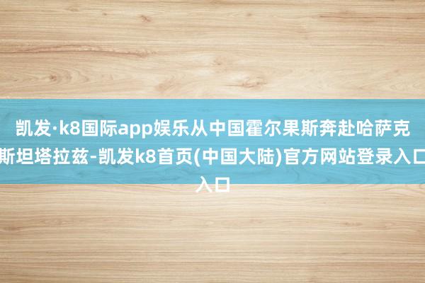 凯发·k8国际app娱乐从中国霍尔果斯奔赴哈萨克斯坦塔拉兹-凯发k8首页(中国大陆)官方网站登录入口