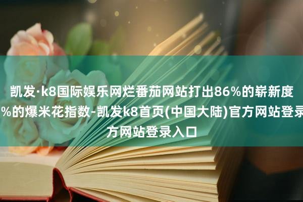 凯发·k8国际娱乐网烂番茄网站打出86%的崭新度和96%的爆米花指数-凯发k8首页(中国大陆)官方网站登录入口