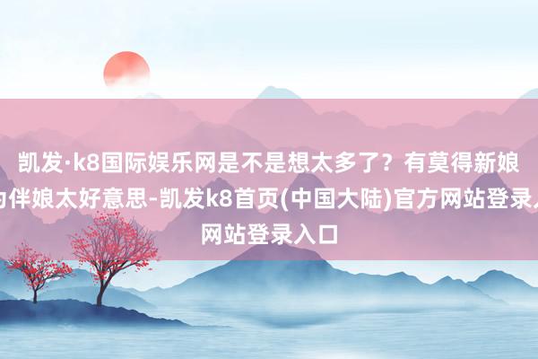 凯发·k8国际娱乐网是不是想太多了？有莫得新娘因为伴娘太好意思-凯发k8首页(中国大陆)官方网站登录入口