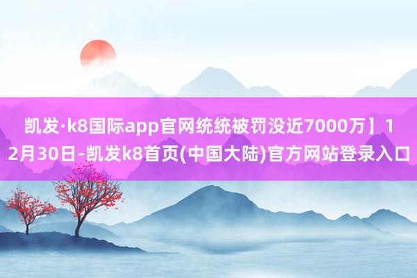 凯发·k8国际app官网统统被罚没近7000万】　　12月30日-凯发k8首页(中国大陆)官方网站登录入口