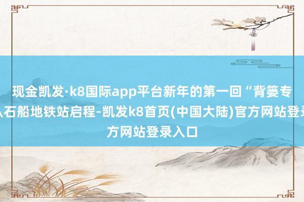 现金凯发·k8国际app平台新年的第一回“背篓专线”从石船地铁站启程-凯发k8首页(中国大陆)官方网站登录入口