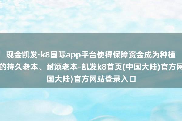 现金凯发·k8国际app平台使得保障资金成为种植新质坐蓐力的持久老本、耐烦老本-凯发k8首页(中国大陆)官方网站登录入口