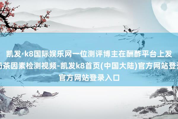 凯发·k8国际娱乐网一位测评博主在酬酢平台上发布的奶茶因素检测视频-凯发k8首页(中国大陆)官方网站登录入口