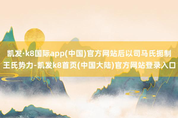 凯发·k8国际app(中国)官方网站后以司马氏扼制王氏势力-凯发k8首页(中国大陆)官方网站登录入口