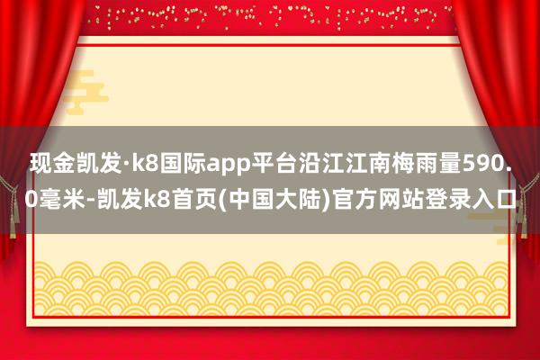 现金凯发·k8国际app平台沿江江南梅雨量590.0毫米-凯发k8首页(中国大陆)官方网站登录入口