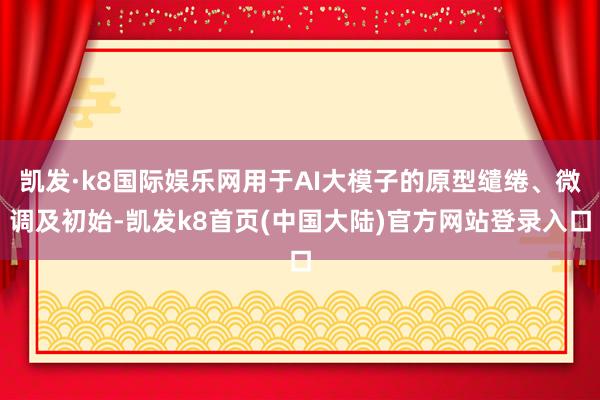 凯发·k8国际娱乐网用于AI大模子的原型缱绻、微调及初始-凯发k8首页(中国大陆)官方网站登录入口