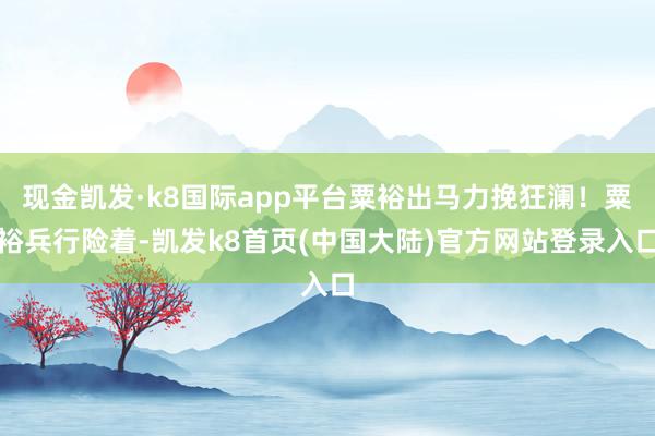 现金凯发·k8国际app平台粟裕出马力挽狂澜！粟裕兵行险着-凯发k8首页(中国大陆)官方网站登录入口