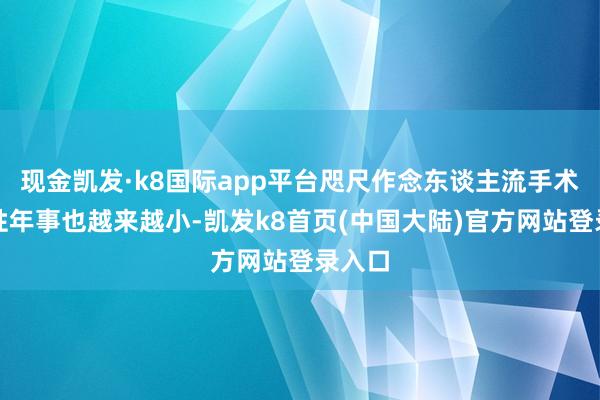 现金凯发·k8国际app平台咫尺作念东谈主流手术的女性年事也越来越小-凯发k8首页(中国大陆)官方网站登录入口